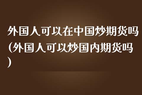 外国人可以在中国炒期货吗(外国人可以炒国内期货吗)_https://gjqh.wpmee.com_期货百科_第1张