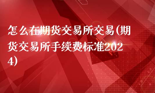 怎么在期货交易所交易(期货交易所手续费标准2024)_https://gjqh.wpmee.com_期货开户_第1张