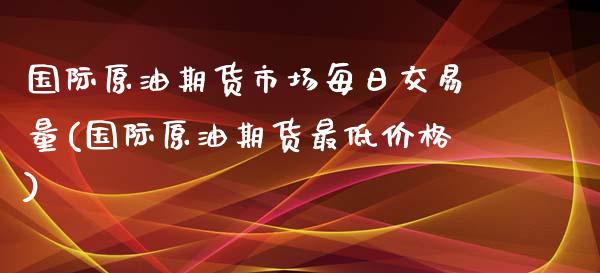 国际原油期货市场每日交易量(国际原油期货最低价格)_https://gjqh.wpmee.com_期货百科_第1张