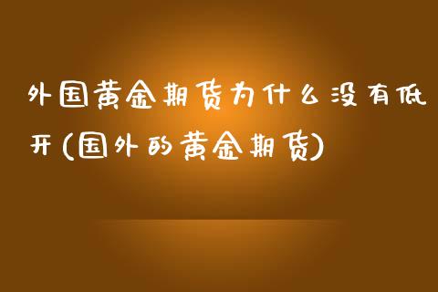 外国黄金期货为什么没有低开(国外的黄金期货)_https://gjqh.wpmee.com_期货开户_第1张