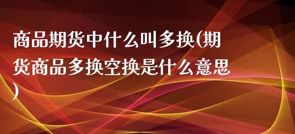 商品期货中什么叫多换(期货商品多换空换是什么意思)_https://gjqh.wpmee.com_期货开户_第1张