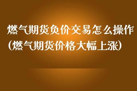 燃气期货负价交易怎么操作(燃气期货价格大幅上涨)_https://gjqh.wpmee.com_期货开户_第1张