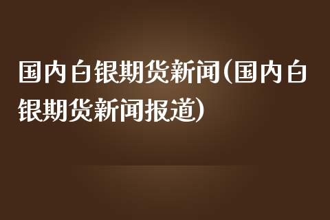 国内白银期货新闻(国内白银期货新闻报道)_https://gjqh.wpmee.com_期货百科_第1张