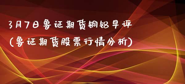 3月7日鲁证期货铜铝早评(鲁证期货股票行情分析)_https://gjqh.wpmee.com_期货平台_第1张