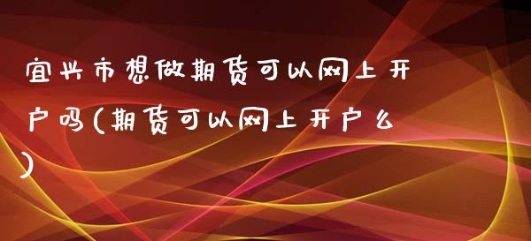 宜兴市想做期货可以网上开户吗(期货可以网上开户么)_https://gjqh.wpmee.com_期货平台_第1张