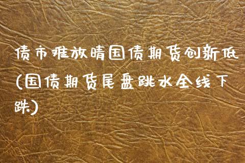 债市难放晴国债期货创新低(国债期货尾盘跳水全线下跌)_https://gjqh.wpmee.com_期货开户_第1张