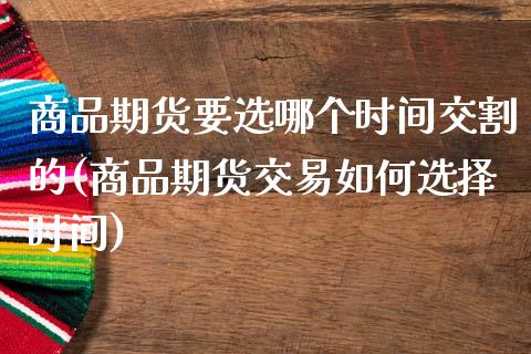 商品期货要选哪个时间交割的(商品期货交易如何选择时间)_https://gjqh.wpmee.com_期货百科_第1张