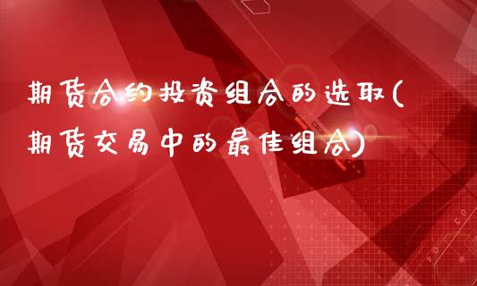 期货合约投资组合的选取(期货交易中的最佳组合)_https://gjqh.wpmee.com_期货平台_第1张