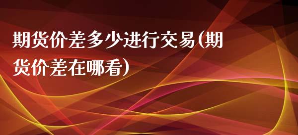 期货价差多少进行交易(期货价差在哪看)_https://gjqh.wpmee.com_期货平台_第1张