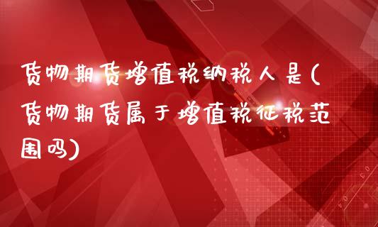 货物期货增值税纳税人是(货物期货属于增值税征税范围吗)_https://gjqh.wpmee.com_国际期货_第1张