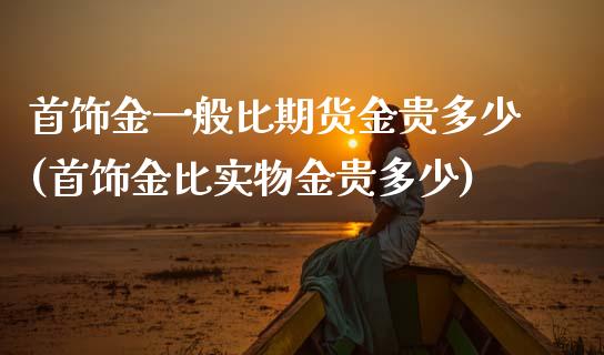 首饰金一般比期货金贵多少(首饰金比实物金贵多少)_https://gjqh.wpmee.com_期货平台_第1张