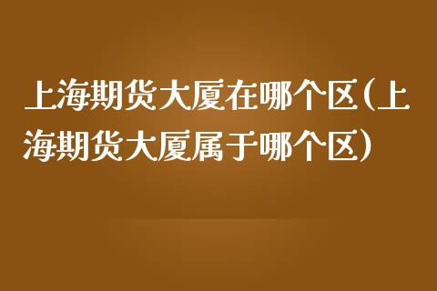 上海期货大厦在哪个区(上海期货大厦属于哪个区)_https://gjqh.wpmee.com_期货新闻_第1张