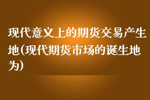 现代意义上的期货交易产生地(现代期货市场的诞生地为)_https://gjqh.wpmee.com_国际期货_第1张