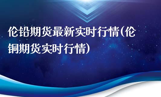 伦铅期货最新实时行情(伦铜期货实时行情)_https://gjqh.wpmee.com_期货开户_第1张