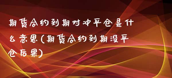 期货合约到期对冲平仓是什么意思(期货合约到期没平仓后果)_https://gjqh.wpmee.com_国际期货_第1张