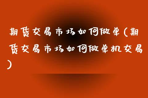 期货交易市场如何做单(期货交易市场如何做单机交易)_https://gjqh.wpmee.com_期货百科_第1张