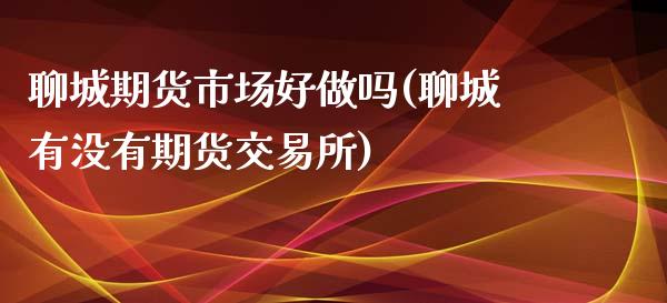 聊城期货市场好做吗(聊城有没有期货交易所)_https://gjqh.wpmee.com_期货新闻_第1张