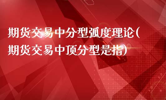 期货交易中分型弧度理论(期货交易中顶分型是指)_https://gjqh.wpmee.com_期货百科_第1张