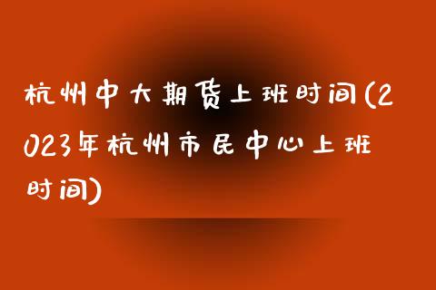 杭州中大期货上班时间(2023年杭州市民中心上班时间)_https://gjqh.wpmee.com_期货开户_第1张