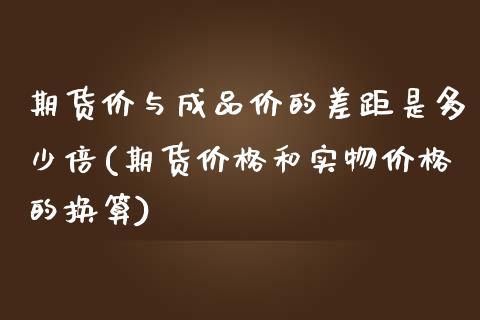 期货价与成品价的差距是多少倍(期货价格和实物价格的换算)_https://gjqh.wpmee.com_期货开户_第1张