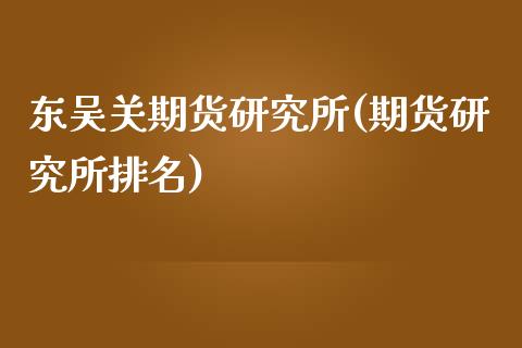 东吴关期货研究所(期货研究所排名)_https://gjqh.wpmee.com_期货平台_第1张