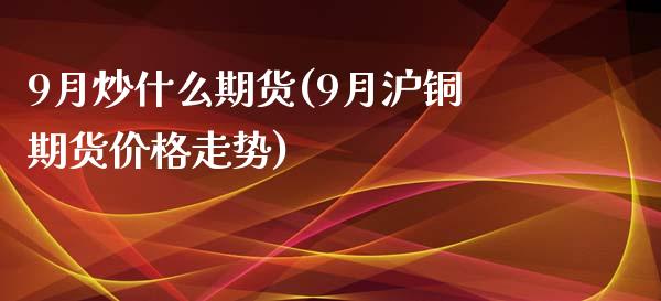 9月炒什么期货(9月沪铜期货价格走势)_https://gjqh.wpmee.com_期货百科_第1张