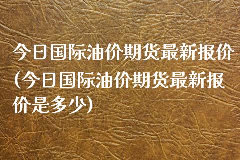 今日国际油价期货最新报价(今日国际油价期货最新报价是多少)_https://gjqh.wpmee.com_国际期货_第1张