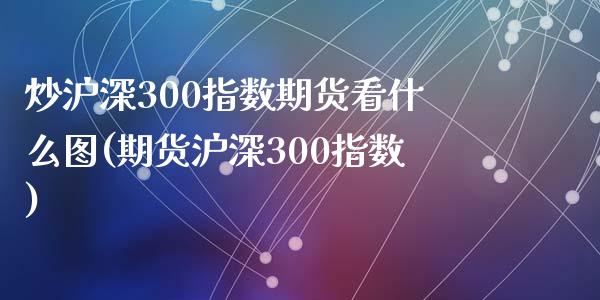 炒沪深300指数期货看什么图(期货沪深300指数)_https://gjqh.wpmee.com_期货百科_第1张