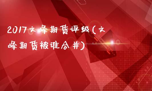 2017文峰期货评级(文峰期货被谁合并)_https://gjqh.wpmee.com_期货开户_第1张