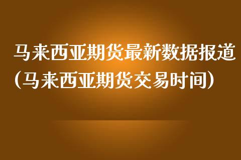 马来西亚期货最新数据报道(马来西亚期货交易时间)_https://gjqh.wpmee.com_期货开户_第1张