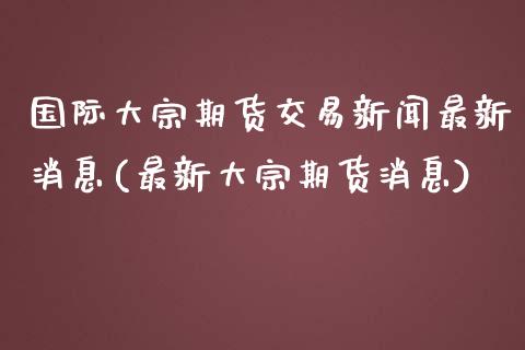 国际大宗期货交易新闻最新消息(最新大宗期货消息)_https://gjqh.wpmee.com_期货平台_第1张