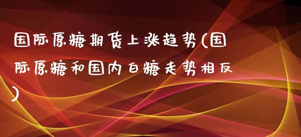 国际原糖期货上涨趋势(国际原糖和国内白糖走势相反)_https://gjqh.wpmee.com_期货平台_第1张