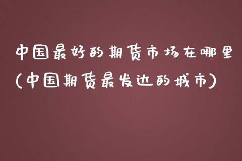 中国最好的期货市场在哪里(中国期货最发达的城市)_https://gjqh.wpmee.com_国际期货_第1张