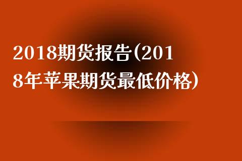 2018期货报告(2018年苹果期货最低价格)_https://gjqh.wpmee.com_期货平台_第1张