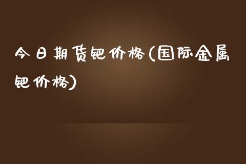 今日期货钯价格(国际金属钯价格)_https://gjqh.wpmee.com_期货平台_第1张