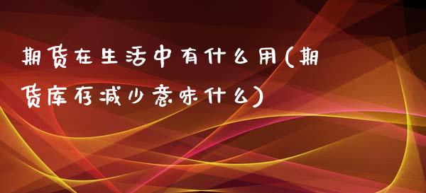 期货在生活中有什么用(期货库存减少意味什么)_https://gjqh.wpmee.com_期货平台_第1张