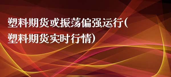 塑料期货或振荡偏强运行(塑料期货实时行情)_https://gjqh.wpmee.com_期货百科_第1张