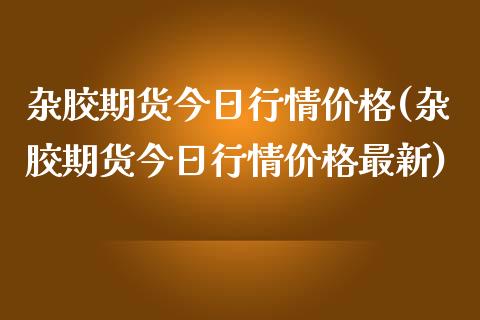 杂胶期货今日行情价格(杂胶期货今日行情价格最新)_https://gjqh.wpmee.com_国际期货_第1张