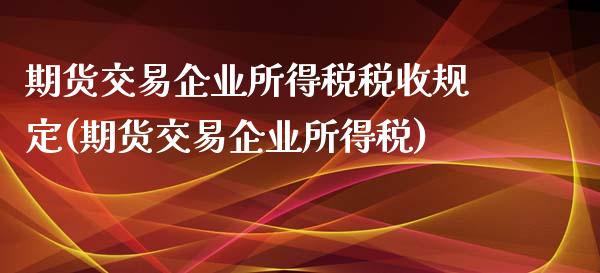 期货交易企业所得税税收规定(期货交易企业所得税)_https://gjqh.wpmee.com_期货开户_第1张