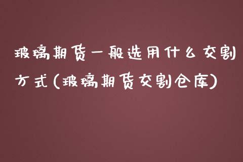 玻璃期货一般选用什么交割方式(玻璃期货交割仓库)_https://gjqh.wpmee.com_国际期货_第1张