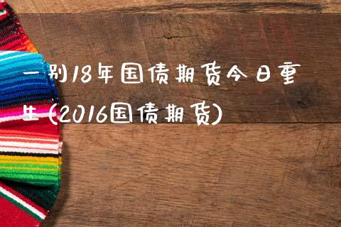 一别18年国债期货今日重生(2016国债期货)_https://gjqh.wpmee.com_国际期货_第1张