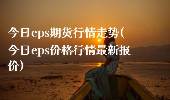 今日eps期货行情走势(今日eps价格行情最新报价)_https://gjqh.wpmee.com_国际期货_第1张