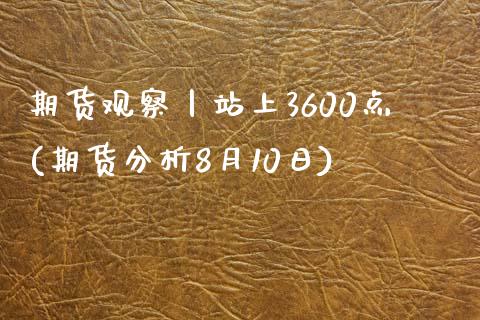 期货观察丨站上3600点(期货分析8月10日)_https://gjqh.wpmee.com_期货开户_第1张